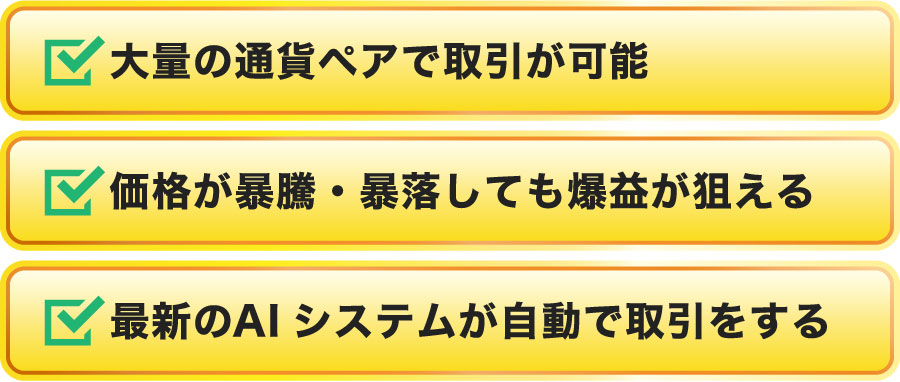 ①大量の通貨ペアで取引が可能②価格が暴騰・暴落しても爆益が狙える③最新のAIシステムが自動で取引をする